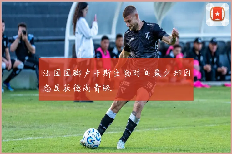 法国国脚卢卡斯出场时间最少却因态度获德尚青睐