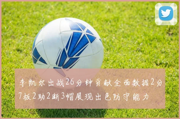 李凯尔出战26分钟贡献全面数据2分7板2助2断3帽展现出色防守能力