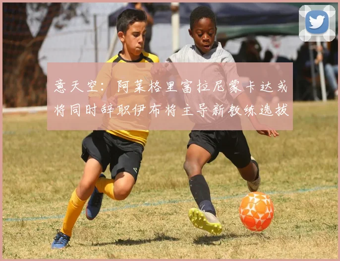 意天空：阿莱格里富拉尼蒙卡达或将同时辞职伊布将主导新教练选拔工作