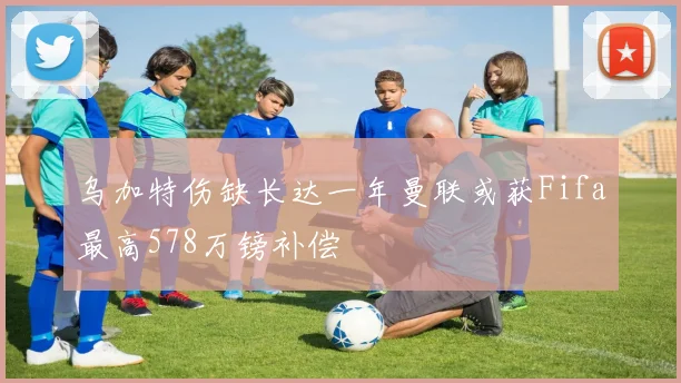 乌加特伤缺长达一年曼联或获Fifa最高578万镑补偿