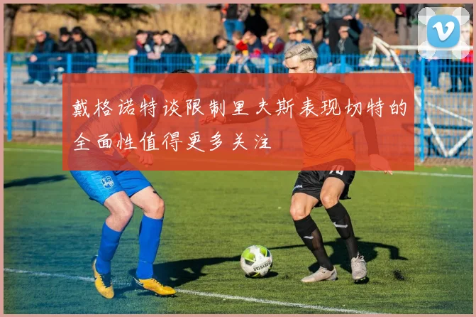 戴格诺特谈限制里夫斯表现切特的全面性值得更多关注