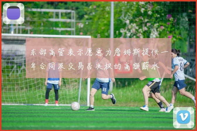 东部高管表示愿意为詹姆斯提供一年合同及交易否决权的高额薪水