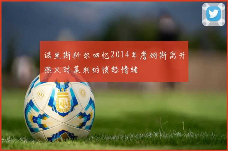 诺里斯科尔回忆2014年詹姆斯离开热火时莱利的愤怒情绪