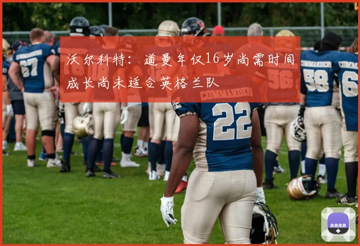 沃尔科特：道曼年仅16岁尚需时间成长尚未适合英格兰队