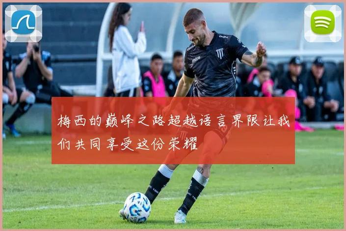 梅西的巅峰之路超越语言界限让我们共同享受这份荣耀