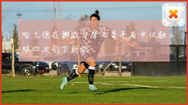 哈兰德在挪威与摩洛哥平局中仅触球四次创下新低