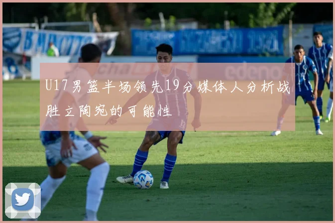 U17男篮半场领先19分媒体人分析战胜立陶宛的可能性