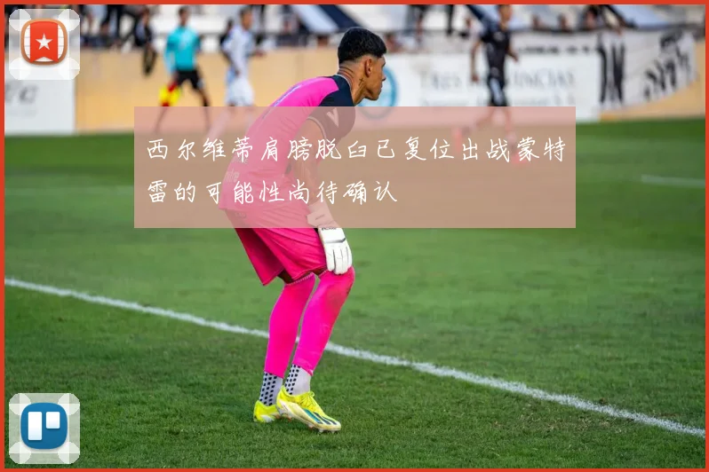 西尔维蒂肩膀脱臼已复位出战蒙特雷的可能性尚待确认
