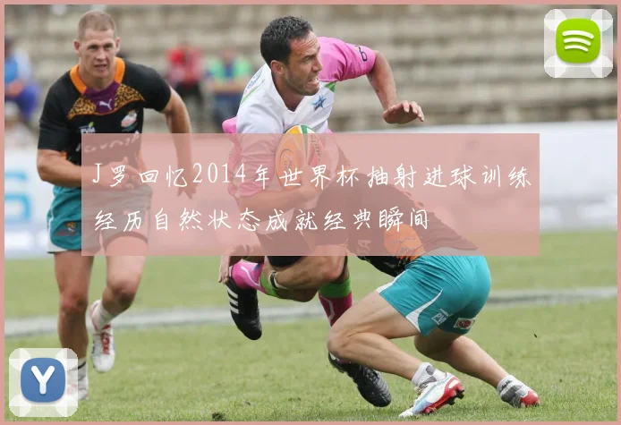 J罗回忆2014年世界杯抽射进球训练经历自然状态成就经典瞬间