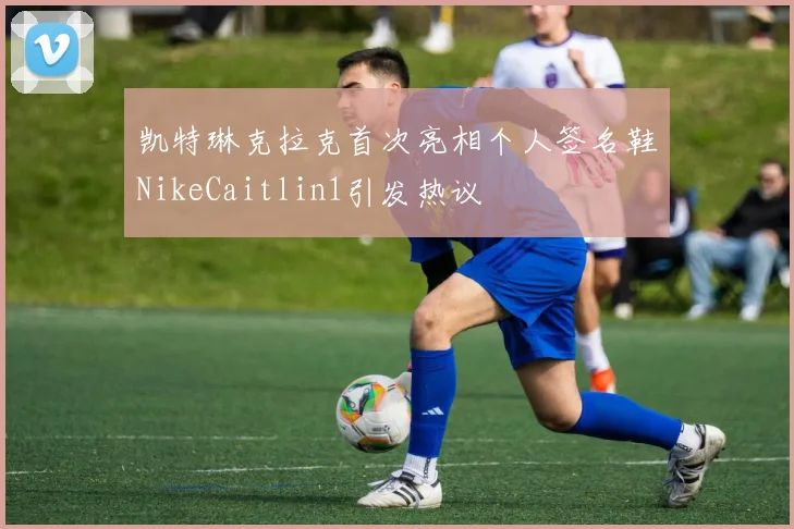 凯特琳克拉克首次亮相个人签名鞋NikeCaitlin1引发热议