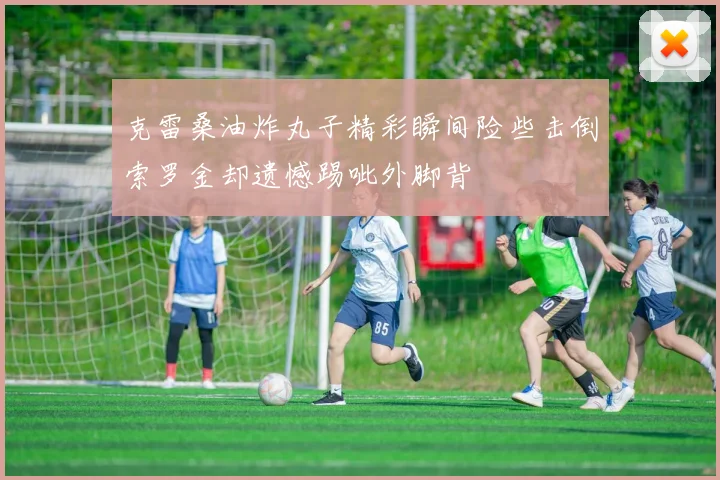 克雷桑油炸丸子精彩瞬间险些击倒索罗金却遗憾踢呲外脚背