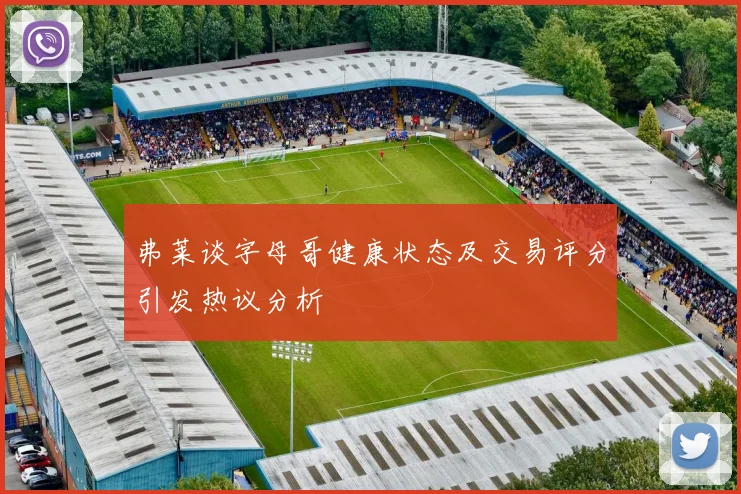 弗莱谈字母哥健康状态及交易评分引发热议分析